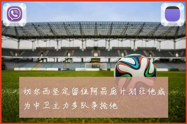 切尔西坚定留住阿昌庞计划让他成为中卫主力多队争抢他