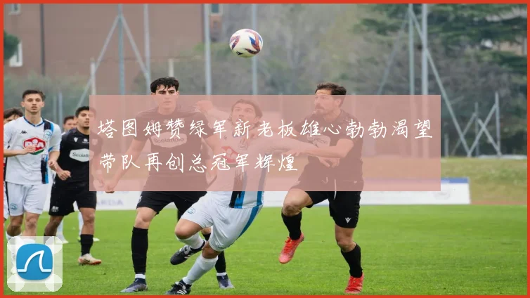 塔图姆赞绿军新老板雄心勃勃渴望带队再创总冠军辉煌