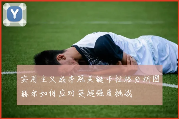 实用主义成夺冠关键卡拉格分析图赫尔如何应对英超强度挑战