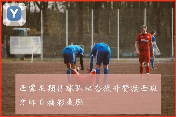 西蒙尼期待球队状态提升赞扬西班牙昨日精彩表现