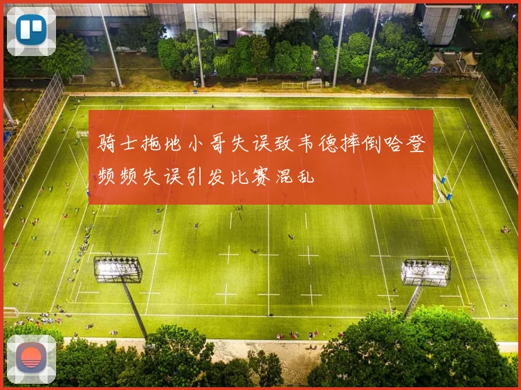 骑士拖地小哥失误致韦德摔倒哈登频频失误引发比赛混乱