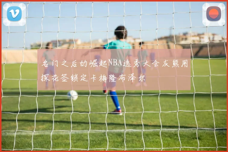 名门之后的崛起NBA选秀大会灰熊用探花签锁定卡梅隆布泽尔