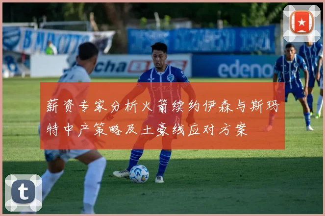 薪资专家分析火箭续约伊森与斯玛特中产策略及土豪线应对方案