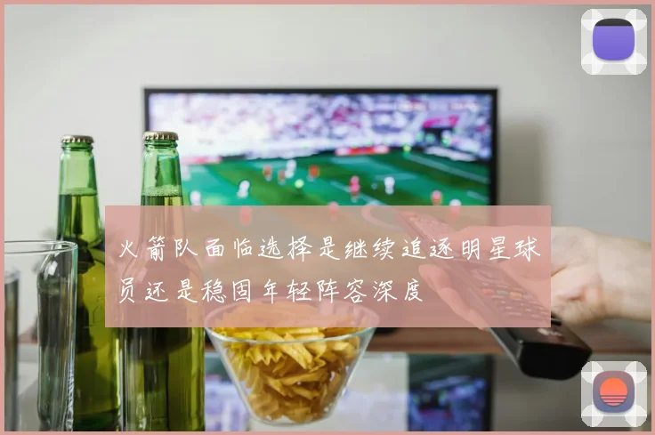 火箭队面临选择是继续追逐明星球员还是稳固年轻阵容深度