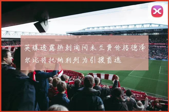 英媒透露热刺询问米兰费价格德泽尔比将托纳利列为引援首选