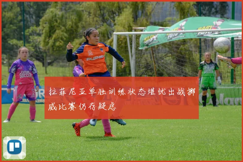 拉菲尼亚单独训练状态堪忧出战挪威比赛仍存疑虑