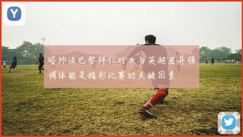 塔帅谈巴黎拜仁对决与英超差异强调体能是精彩比赛的关键因素