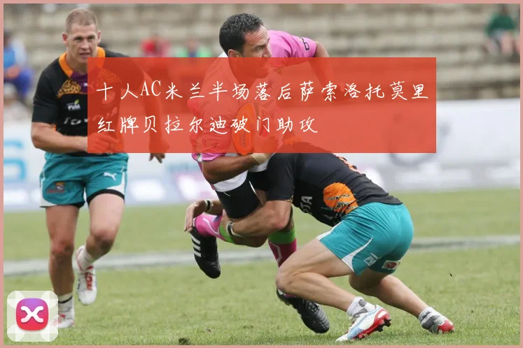 十人AC米兰半场落后萨索洛托莫里红牌贝拉尔迪破门助攻