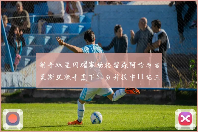 射手双星闪耀赛场格雷森阿伦与吉莱斯皮联手轰下51分并投中11记三分球