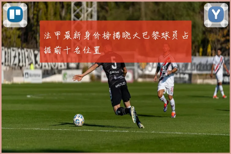 法甲最新身价榜揭晓大巴黎球员占据前十名位置