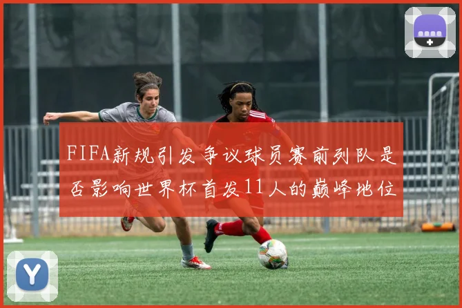 FIFA新规引发争议球员赛前列队是否影响世界杯首发11人的巅峰地位
