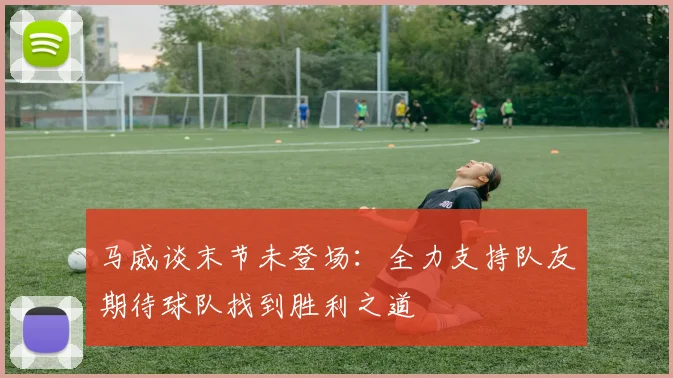 马威谈末节未登场：全力支持队友期待球队找到胜利之道