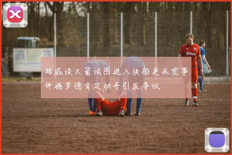 路威谈火箭试图进入快船更衣室事件施罗德肯定动手引发争议