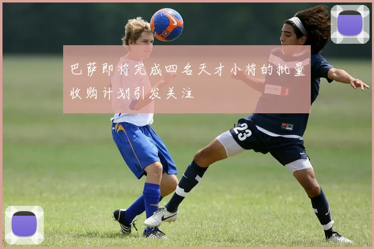 巴萨即将完成四名天才小将的批量收购计划引发关注