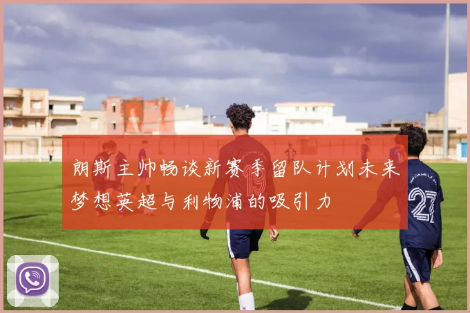 朗斯主帅畅谈新赛季留队计划未来梦想英超与利物浦的吸引力