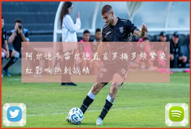 阿尔德韦雷尔德直言罗梅罗频繁染红影响热刺战绩