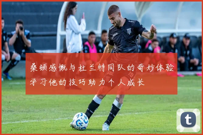 桑顿感慨与杜兰特同队的奇妙体验学习他的技巧助力个人成长