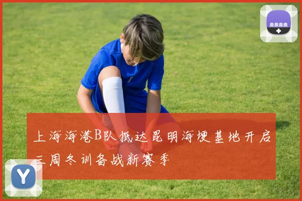 上海海港B队抵达昆明海埂基地开启三周冬训备战新赛季