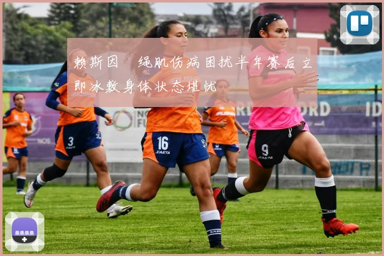 赖斯因腘绳肌伤病困扰半年赛后立即冰敷身体状态堪忧