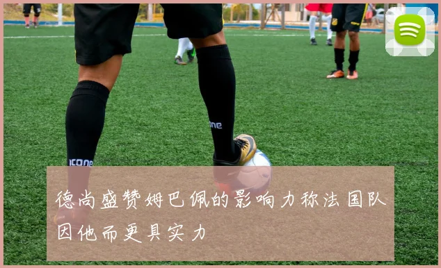 德尚盛赞姆巴佩的影响力称法国队因他而更具实力