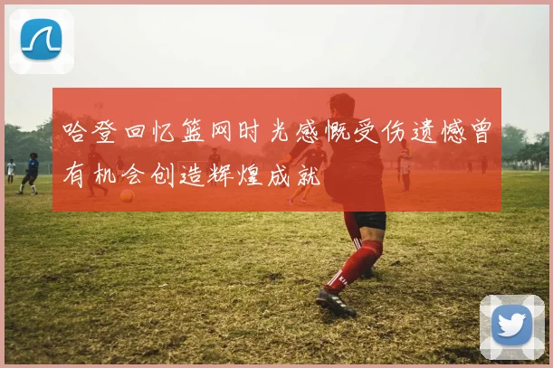 哈登回忆篮网时光感慨受伤遗憾曾有机会创造辉煌成就