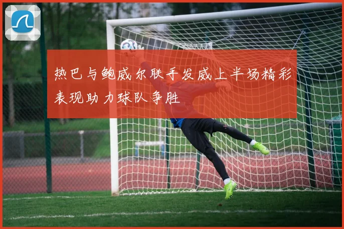 热巴与鲍威尔联手发威上半场精彩表现助力球队争胜